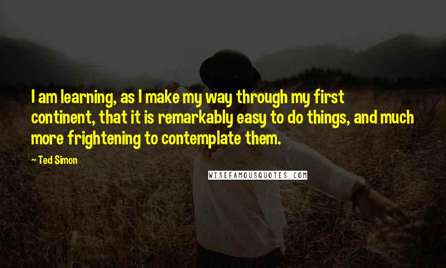 Ted Simon Quotes: I am learning, as I make my way through my first continent, that it is remarkably easy to do things, and much more frightening to contemplate them.
