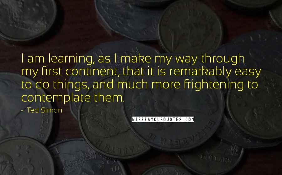 Ted Simon Quotes: I am learning, as I make my way through my first continent, that it is remarkably easy to do things, and much more frightening to contemplate them.