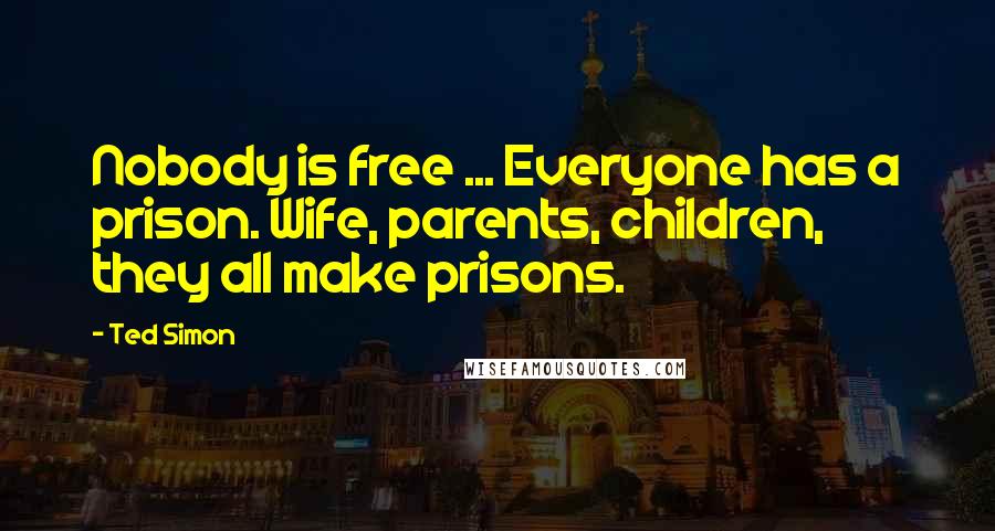 Ted Simon Quotes: Nobody is free ... Everyone has a prison. Wife, parents, children, they all make prisons.