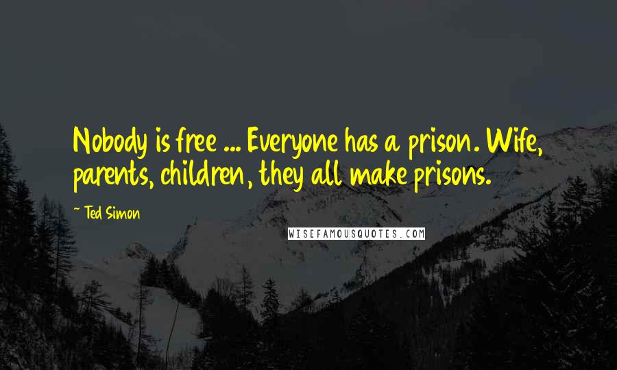 Ted Simon Quotes: Nobody is free ... Everyone has a prison. Wife, parents, children, they all make prisons.