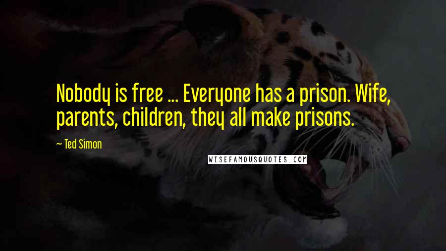 Ted Simon Quotes: Nobody is free ... Everyone has a prison. Wife, parents, children, they all make prisons.