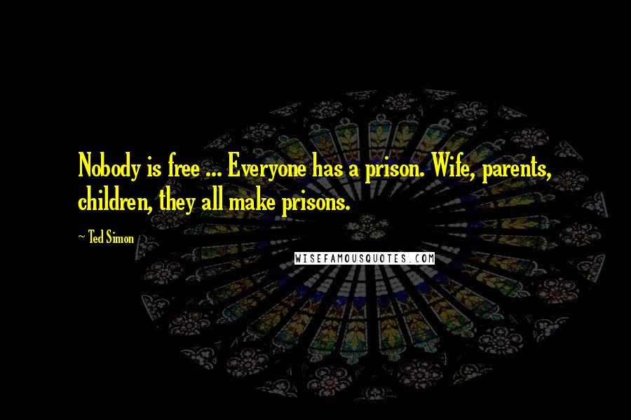 Ted Simon Quotes: Nobody is free ... Everyone has a prison. Wife, parents, children, they all make prisons.