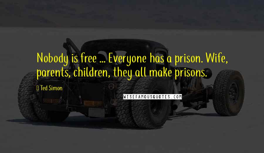 Ted Simon Quotes: Nobody is free ... Everyone has a prison. Wife, parents, children, they all make prisons.