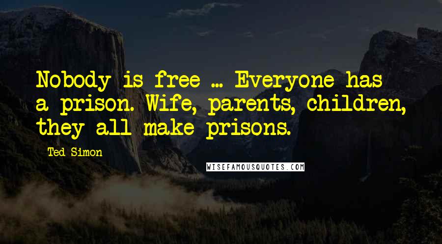 Ted Simon Quotes: Nobody is free ... Everyone has a prison. Wife, parents, children, they all make prisons.