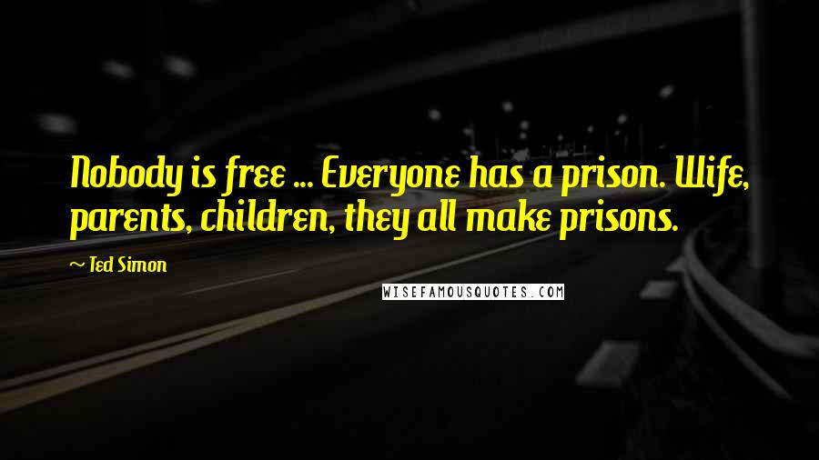 Ted Simon Quotes: Nobody is free ... Everyone has a prison. Wife, parents, children, they all make prisons.