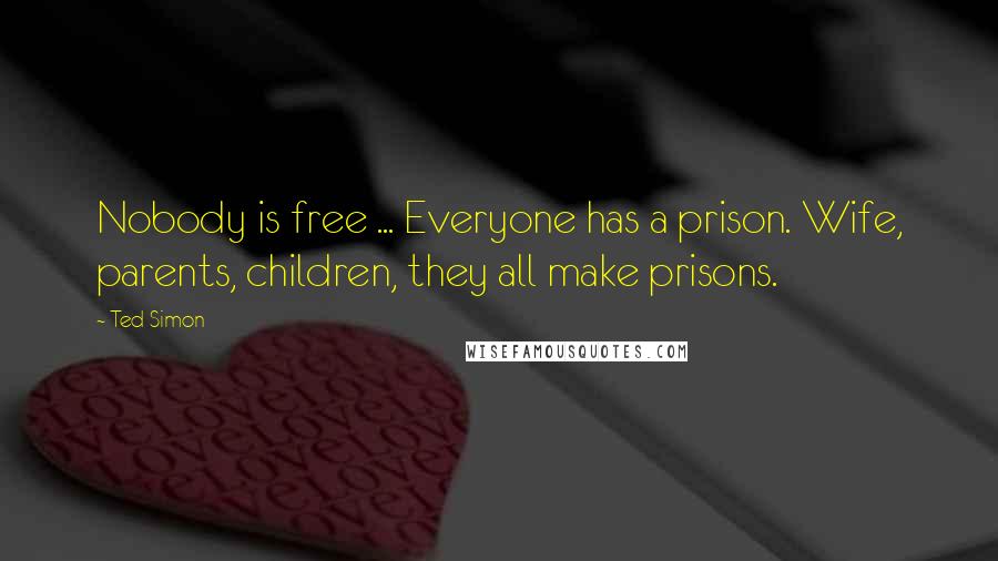 Ted Simon Quotes: Nobody is free ... Everyone has a prison. Wife, parents, children, they all make prisons.