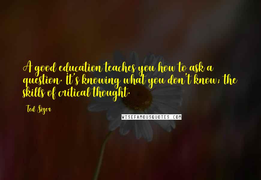 Ted Sizer Quotes: A good education teaches you how to ask a question. It's knowing what you don't know; the skills of critical thought.