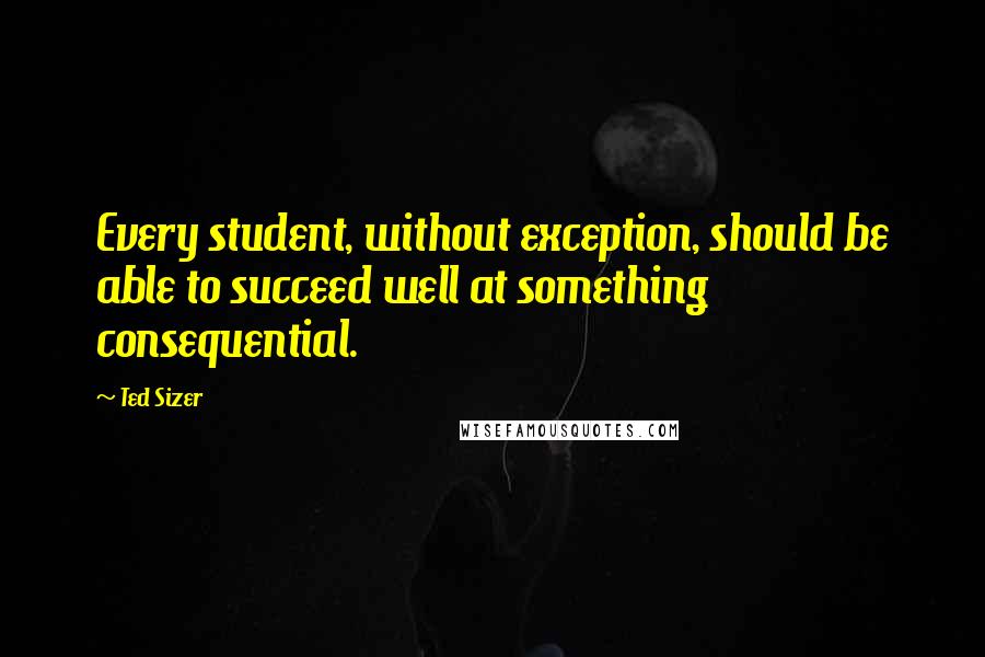 Ted Sizer Quotes: Every student, without exception, should be able to succeed well at something consequential.