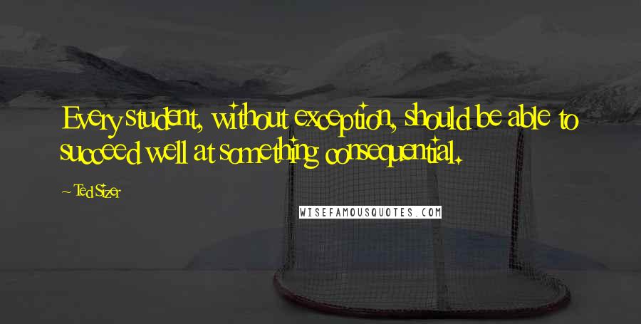 Ted Sizer Quotes: Every student, without exception, should be able to succeed well at something consequential.