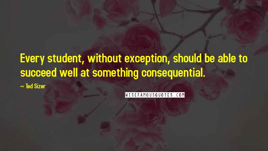 Ted Sizer Quotes: Every student, without exception, should be able to succeed well at something consequential.