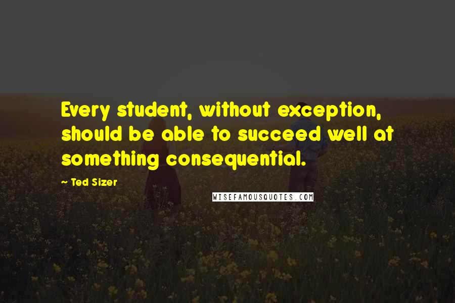 Ted Sizer Quotes: Every student, without exception, should be able to succeed well at something consequential.