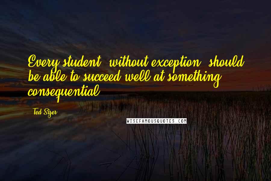 Ted Sizer Quotes: Every student, without exception, should be able to succeed well at something consequential.