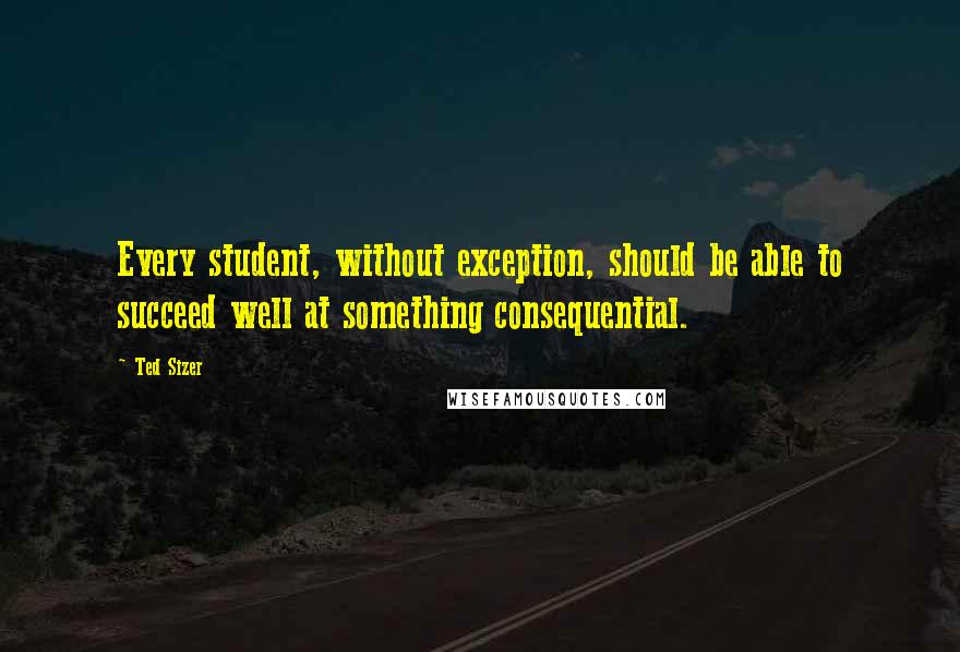 Ted Sizer Quotes: Every student, without exception, should be able to succeed well at something consequential.