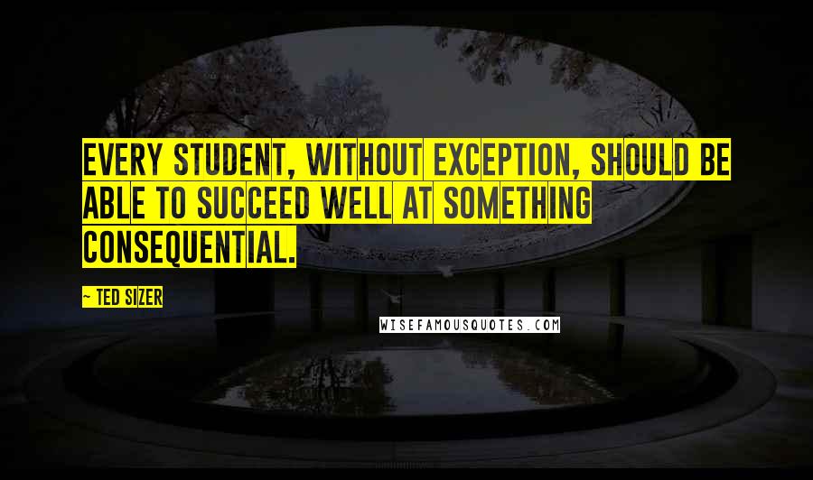 Ted Sizer Quotes: Every student, without exception, should be able to succeed well at something consequential.