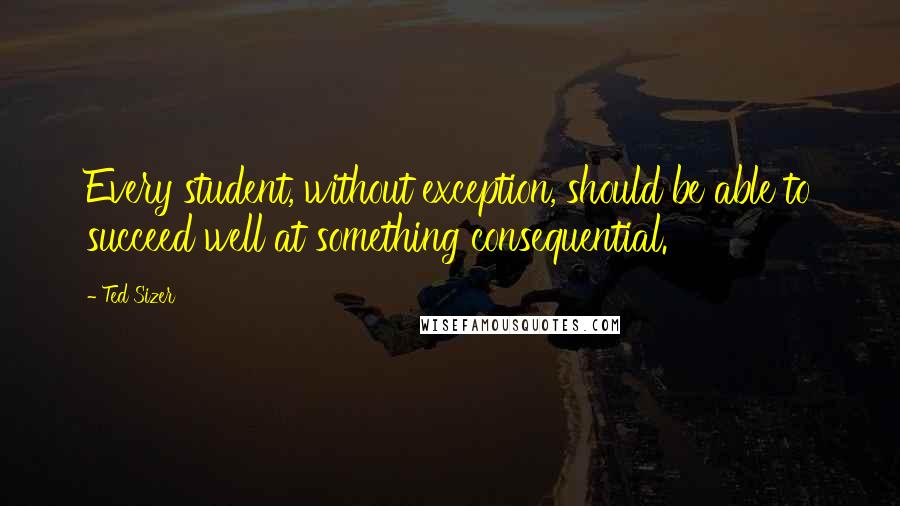 Ted Sizer Quotes: Every student, without exception, should be able to succeed well at something consequential.