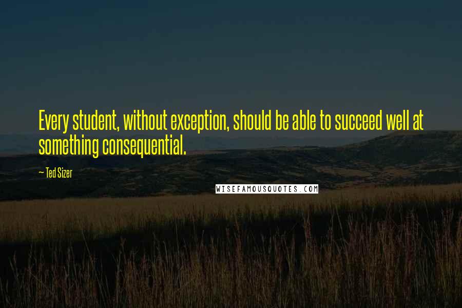 Ted Sizer Quotes: Every student, without exception, should be able to succeed well at something consequential.