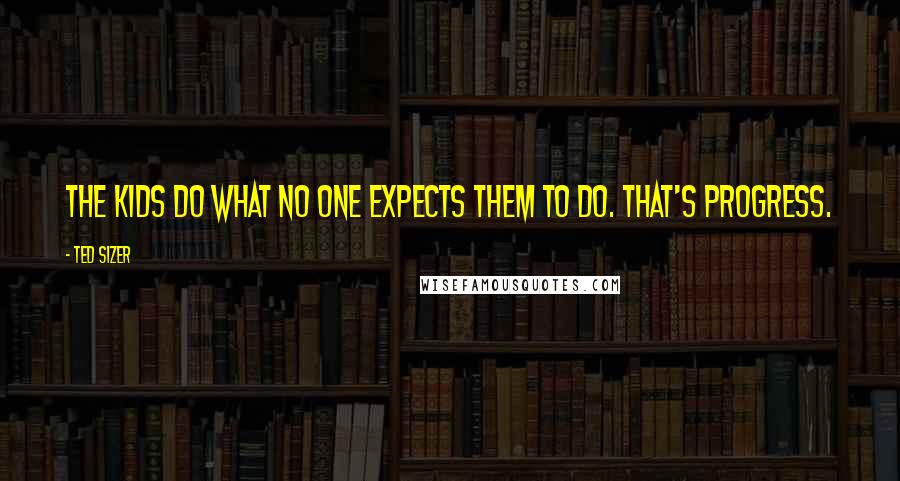 Ted Sizer Quotes: The kids do what no one expects them to do. That's progress.