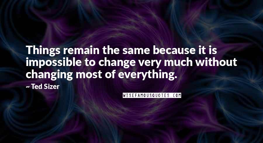 Ted Sizer Quotes: Things remain the same because it is impossible to change very much without changing most of everything.