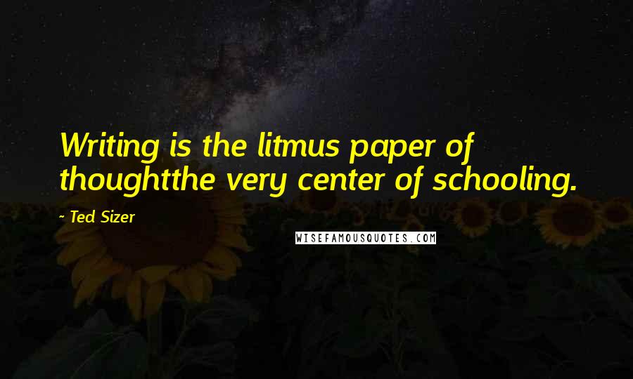 Ted Sizer Quotes: Writing is the litmus paper of thoughtthe very center of schooling.