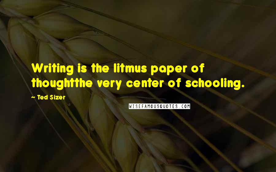 Ted Sizer Quotes: Writing is the litmus paper of thoughtthe very center of schooling.