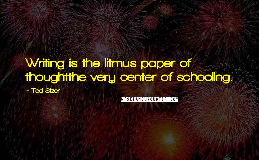 Ted Sizer Quotes: Writing is the litmus paper of thoughtthe very center of schooling.