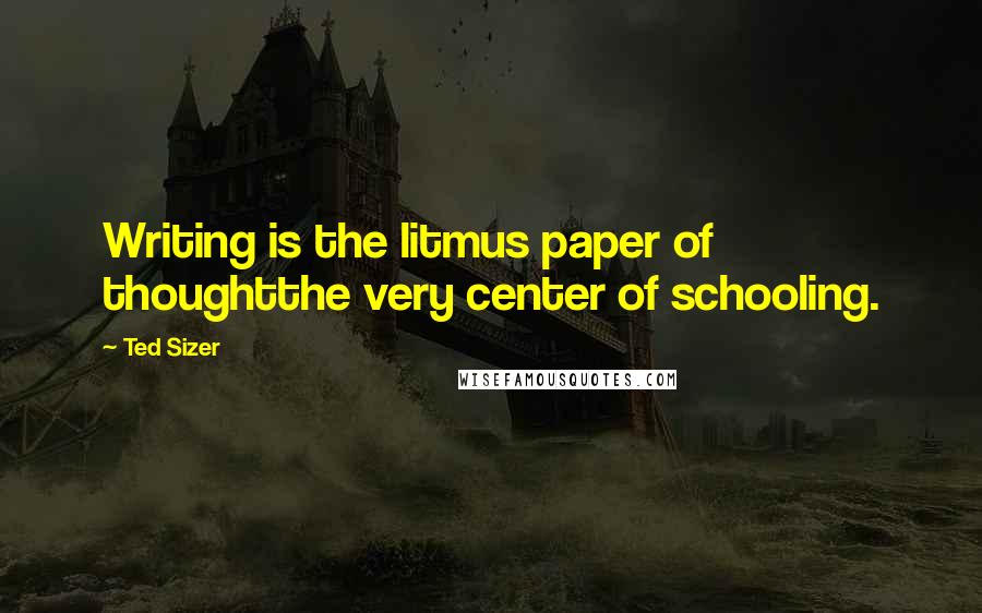 Ted Sizer Quotes: Writing is the litmus paper of thoughtthe very center of schooling.