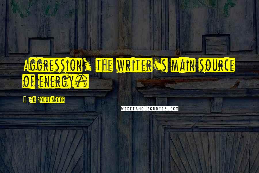 Ted Solotaroff Quotes: Aggression, the writer's main source of energy.