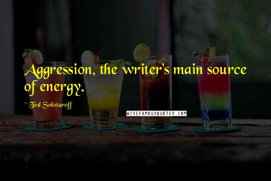 Ted Solotaroff Quotes: Aggression, the writer's main source of energy.