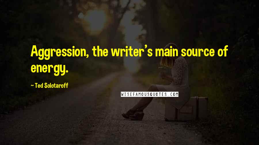 Ted Solotaroff Quotes: Aggression, the writer's main source of energy.