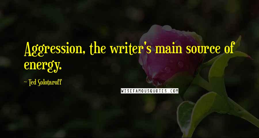 Ted Solotaroff Quotes: Aggression, the writer's main source of energy.