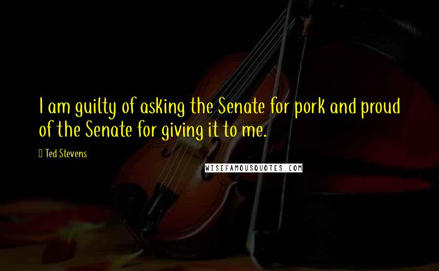 Ted Stevens Quotes: I am guilty of asking the Senate for pork and proud of the Senate for giving it to me.