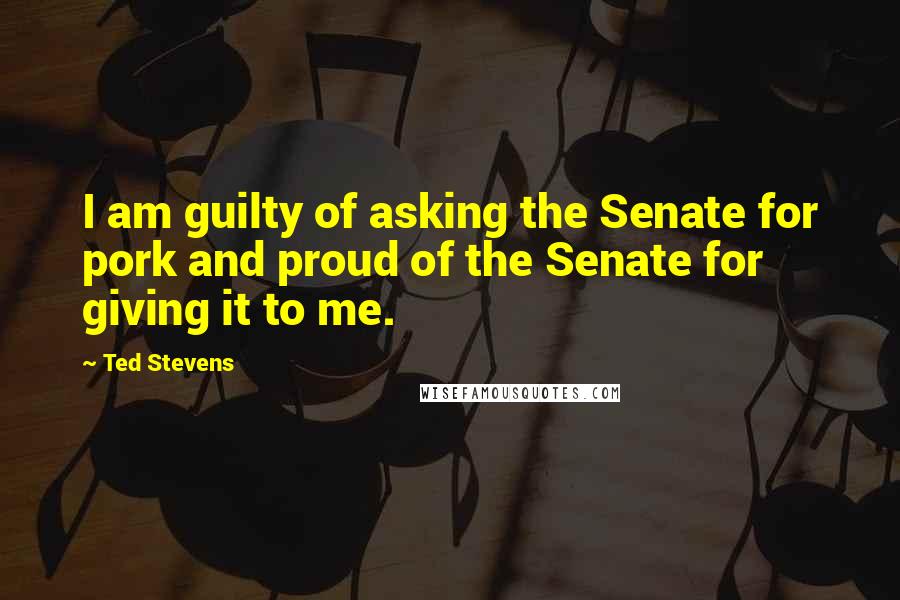 Ted Stevens Quotes: I am guilty of asking the Senate for pork and proud of the Senate for giving it to me.