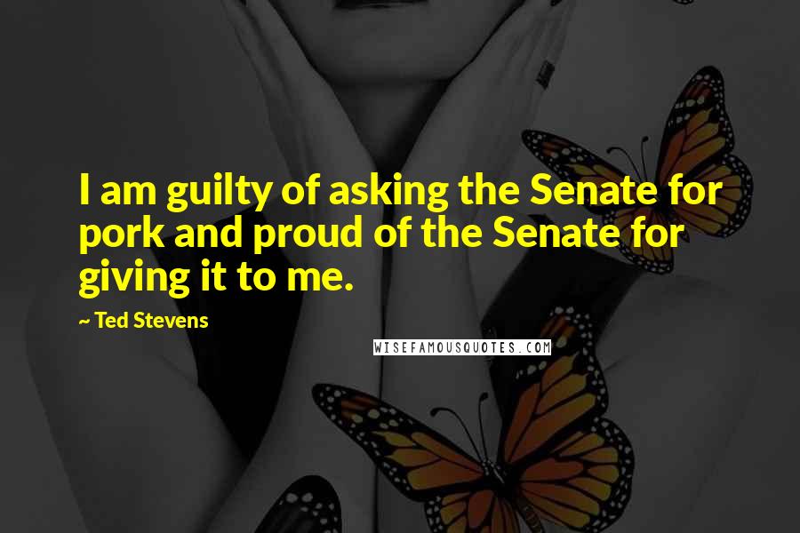 Ted Stevens Quotes: I am guilty of asking the Senate for pork and proud of the Senate for giving it to me.