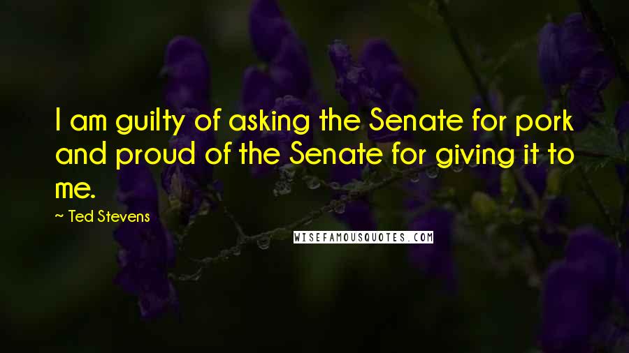 Ted Stevens Quotes: I am guilty of asking the Senate for pork and proud of the Senate for giving it to me.