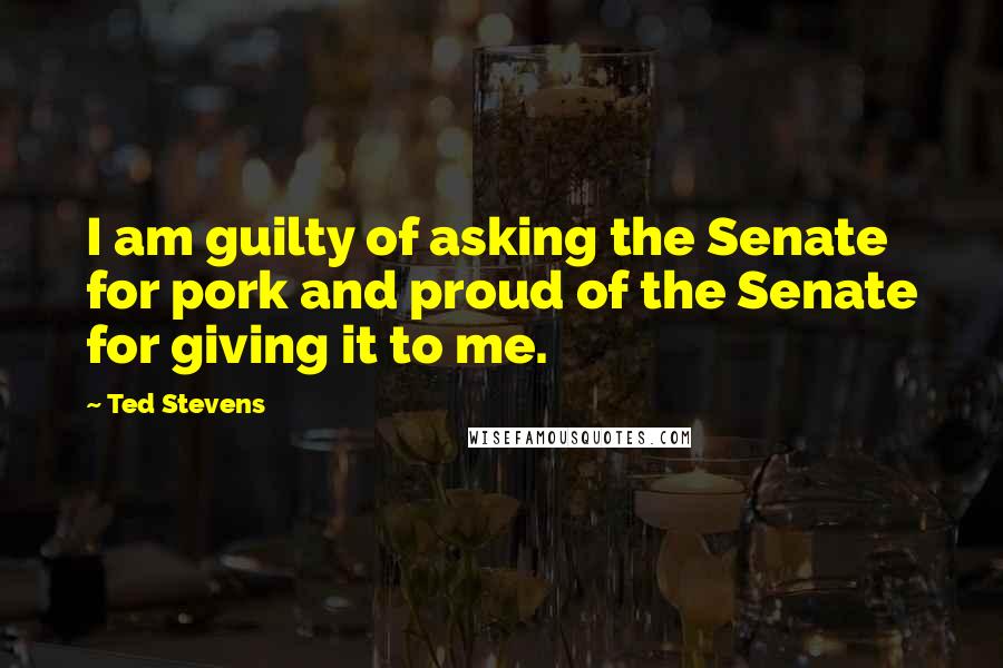 Ted Stevens Quotes: I am guilty of asking the Senate for pork and proud of the Senate for giving it to me.