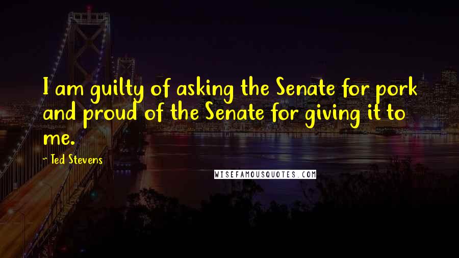 Ted Stevens Quotes: I am guilty of asking the Senate for pork and proud of the Senate for giving it to me.