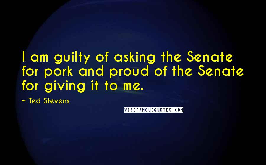 Ted Stevens Quotes: I am guilty of asking the Senate for pork and proud of the Senate for giving it to me.