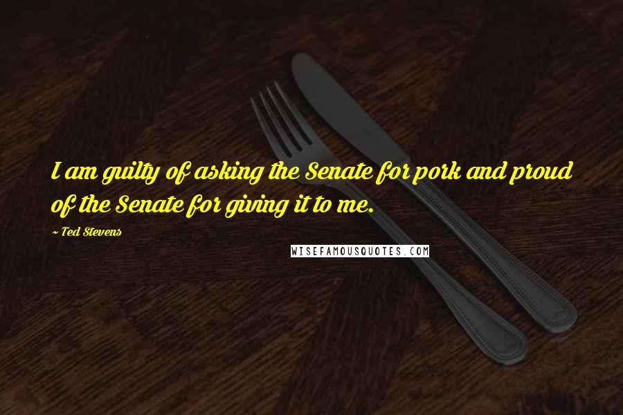 Ted Stevens Quotes: I am guilty of asking the Senate for pork and proud of the Senate for giving it to me.