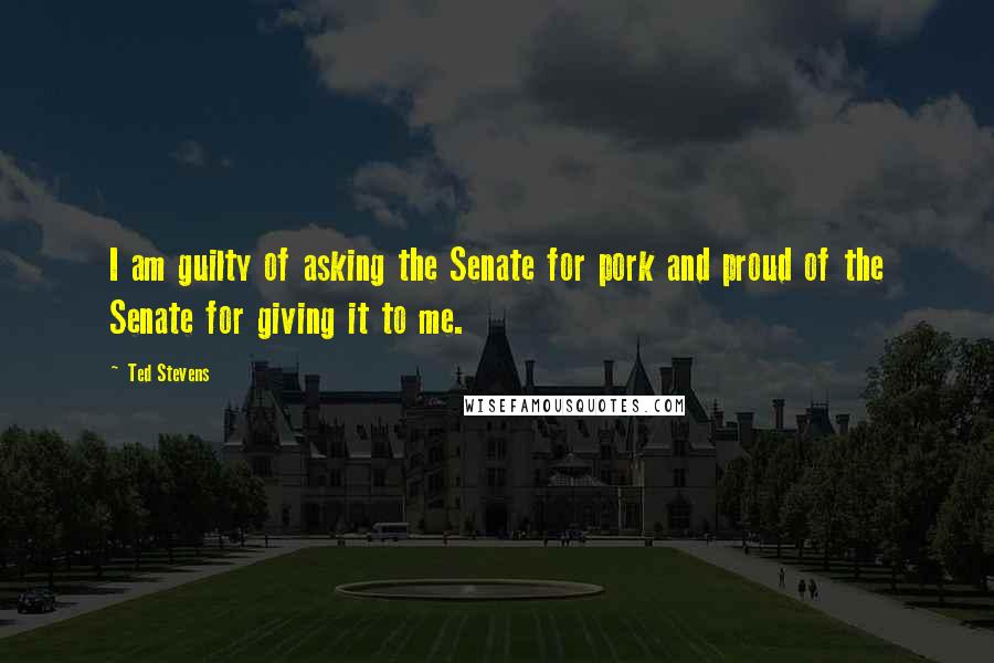 Ted Stevens Quotes: I am guilty of asking the Senate for pork and proud of the Senate for giving it to me.