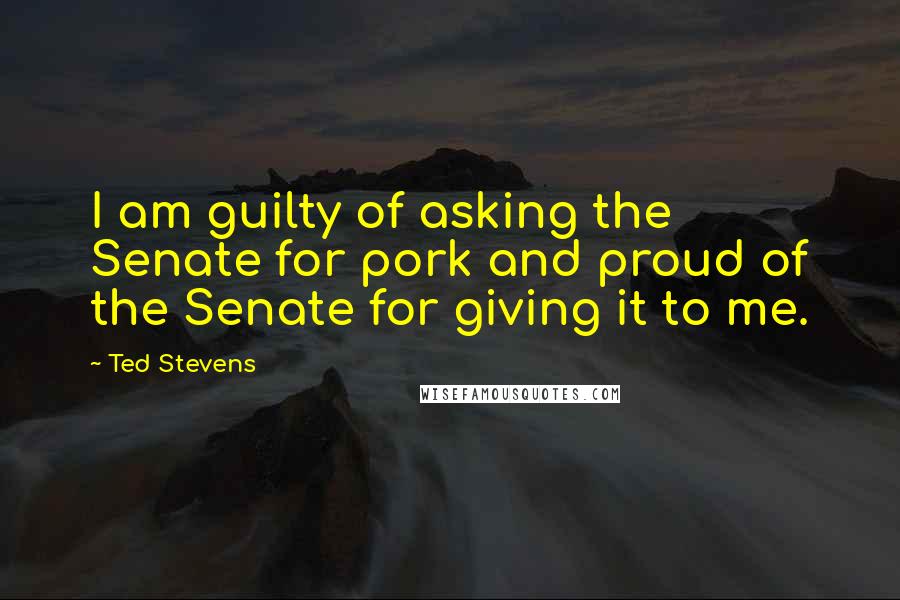 Ted Stevens Quotes: I am guilty of asking the Senate for pork and proud of the Senate for giving it to me.