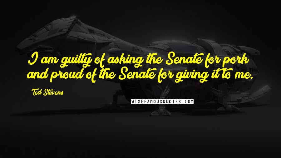 Ted Stevens Quotes: I am guilty of asking the Senate for pork and proud of the Senate for giving it to me.