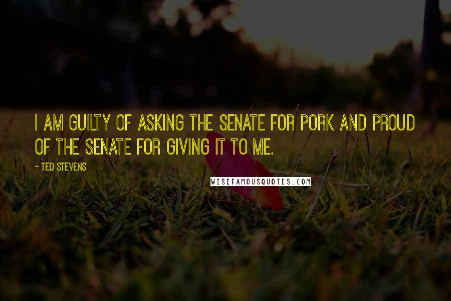 Ted Stevens Quotes: I am guilty of asking the Senate for pork and proud of the Senate for giving it to me.