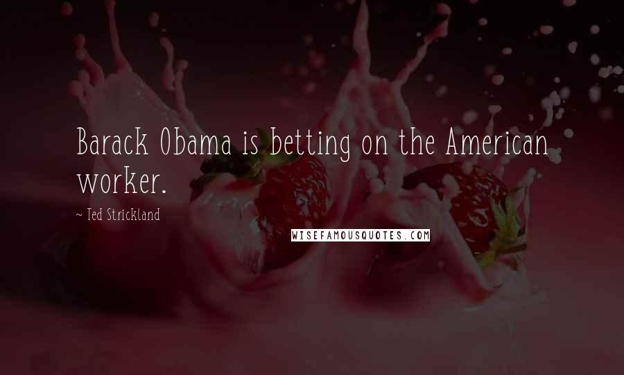 Ted Strickland Quotes: Barack Obama is betting on the American worker.