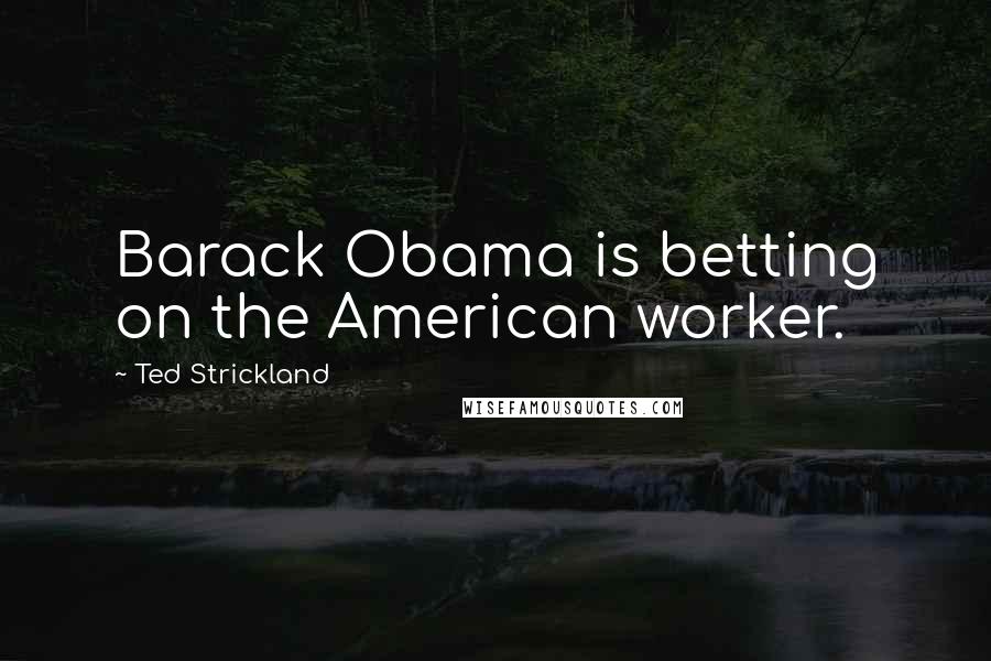 Ted Strickland Quotes: Barack Obama is betting on the American worker.
