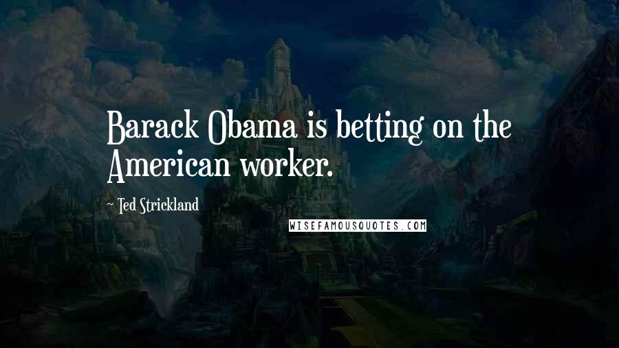 Ted Strickland Quotes: Barack Obama is betting on the American worker.