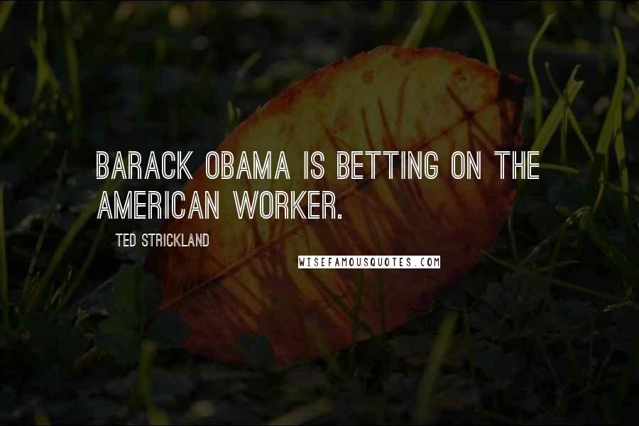 Ted Strickland Quotes: Barack Obama is betting on the American worker.