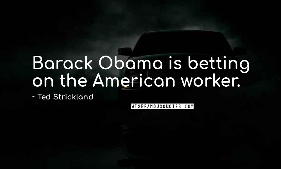 Ted Strickland Quotes: Barack Obama is betting on the American worker.
