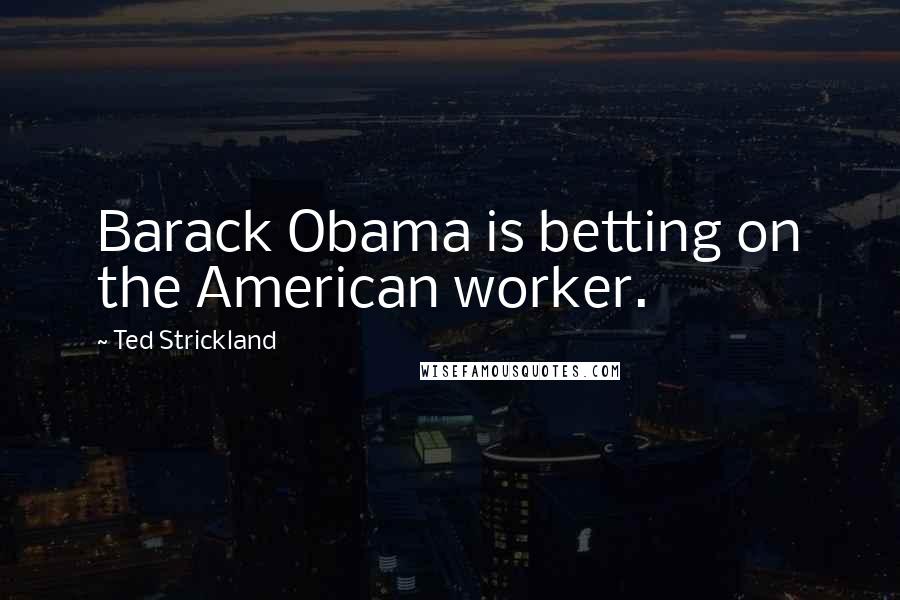 Ted Strickland Quotes: Barack Obama is betting on the American worker.