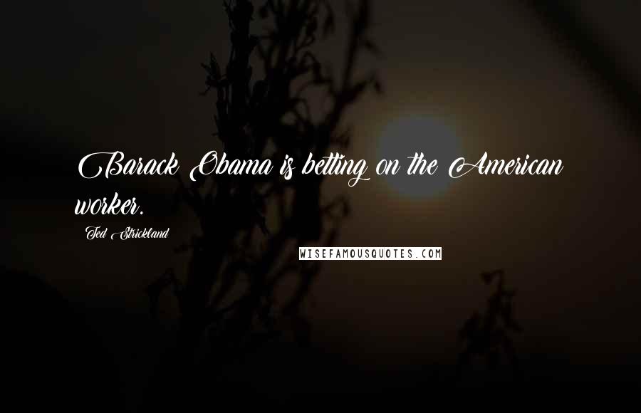 Ted Strickland Quotes: Barack Obama is betting on the American worker.