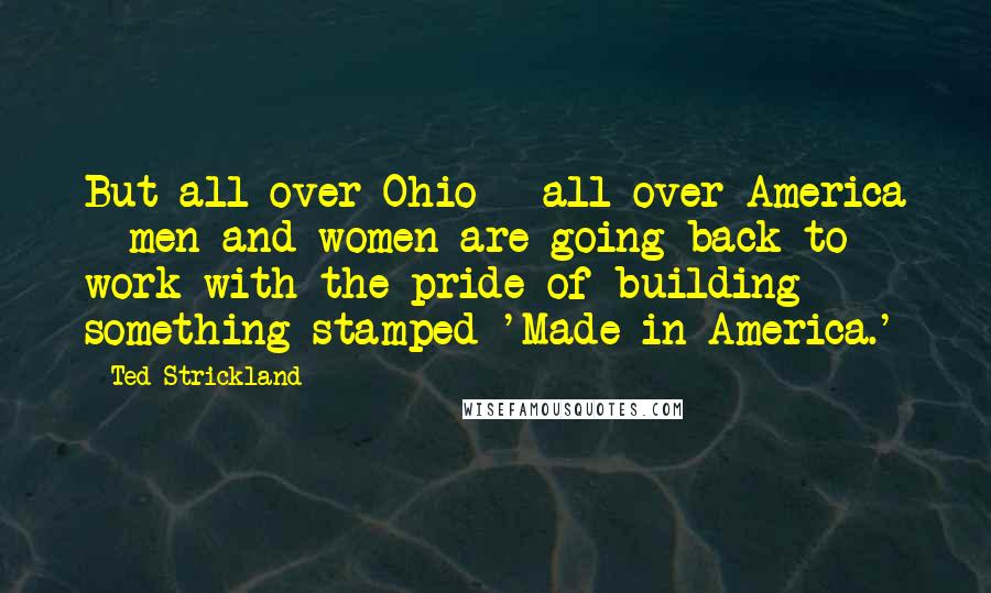 Ted Strickland Quotes: But all over Ohio - all over America - men and women are going back to work with the pride of building something stamped 'Made in America.'